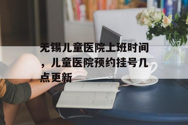 无锡儿童医院上班时间，儿童医院预约挂号几点更新-第1张图片-