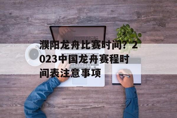 濮阳龙舟比赛时间？2023中国龙舟赛程时间表注意事项-第1张图片-
