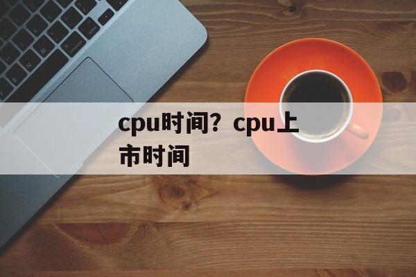 cpu时间？cpu上市时间-第1张图片-