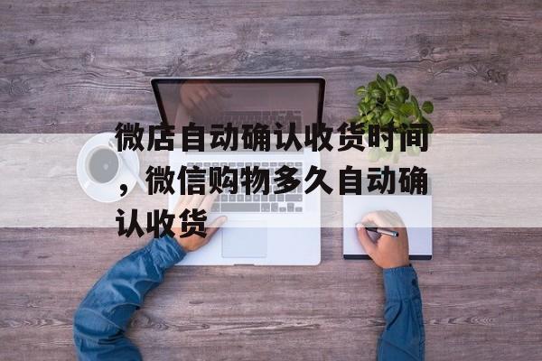 微店自动确认收货时间，微信购物多久自动确认收货-第1张图片-