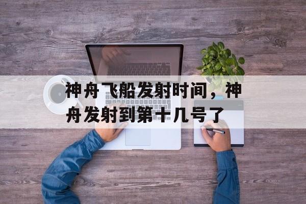 神舟飞船发射时间，神舟发射到第十几号了-第1张图片-