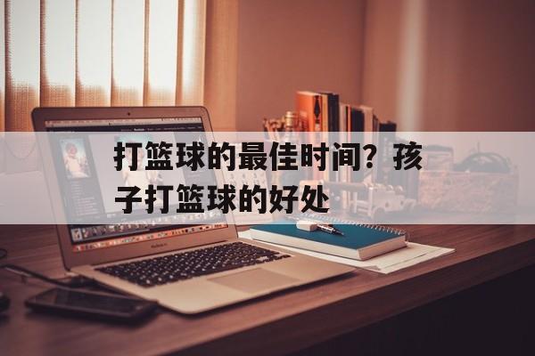 打篮球的最佳时间？孩子打篮球的好处-第1张图片-