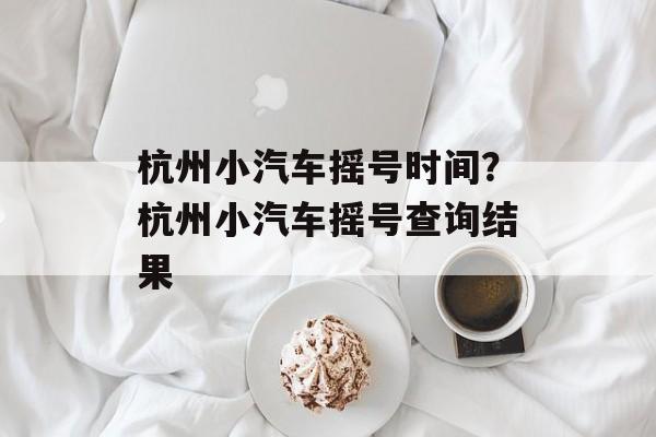 杭州小汽车摇号时间？杭州小汽车摇号查询结果-第1张图片-
