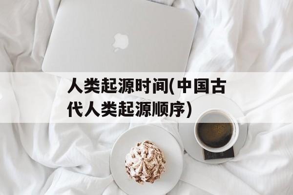 人类起源时间(中国古代人类起源顺序)-第1张图片-