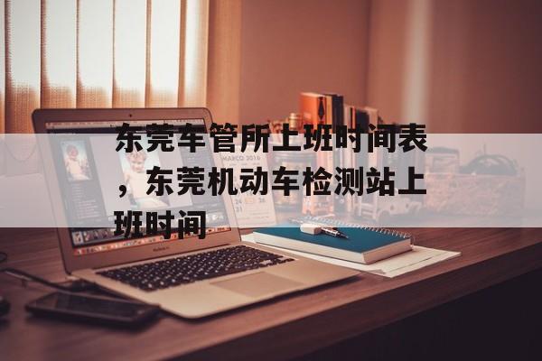 东莞车管所上班时间表，东莞机动车检测站上班时间-第1张图片-