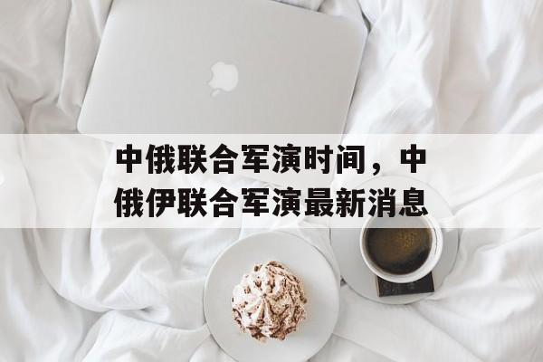 中俄联合军演时间，中俄伊联合军演最新消息-第1张图片-