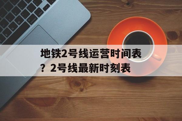 地铁2号线运营时间表？2号线最新时刻表-第1张图片-