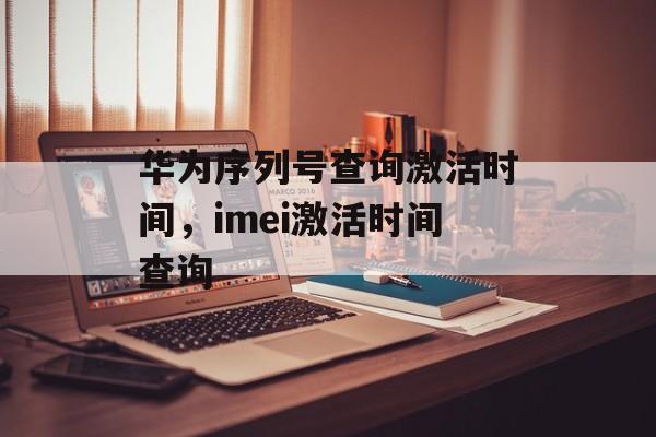 华为序列号查询激活时间，imei激活时间查询-第1张图片-
