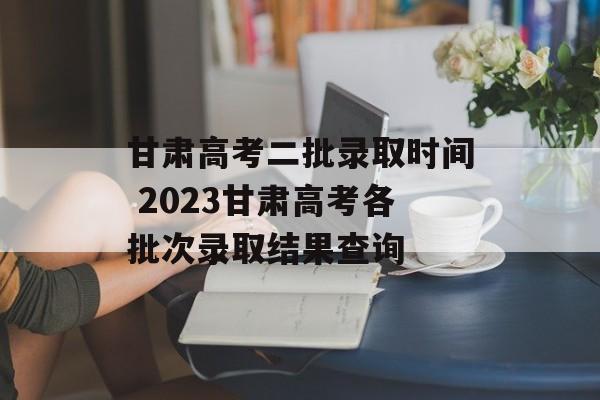甘肃高考二批录取时间 2023甘肃高考各批次录取结果查询-第1张图片-