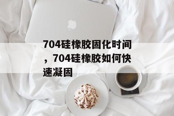 704硅橡胶固化时间，704硅橡胶如何快速凝固-第1张图片-
