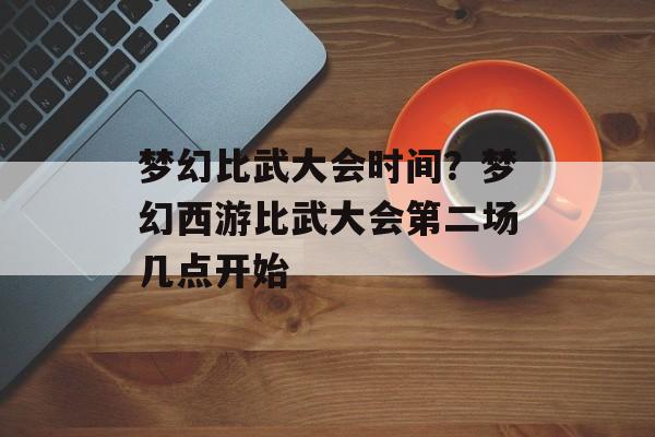 梦幻比武大会时间？梦幻西游比武大会第二场几点开始-第1张图片-