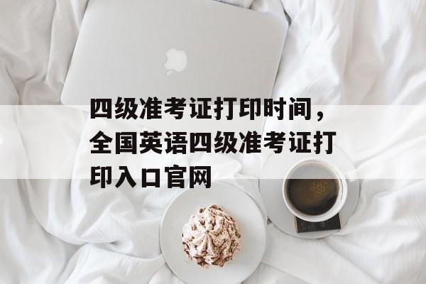 四级准考证打印时间，全国英语四级准考证打印入口官网-第1张图片-