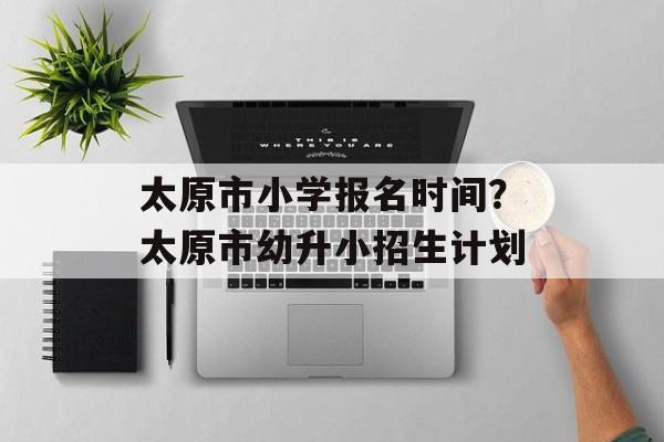 太原市小学报名时间？太原市幼升小招生计划-第1张图片-