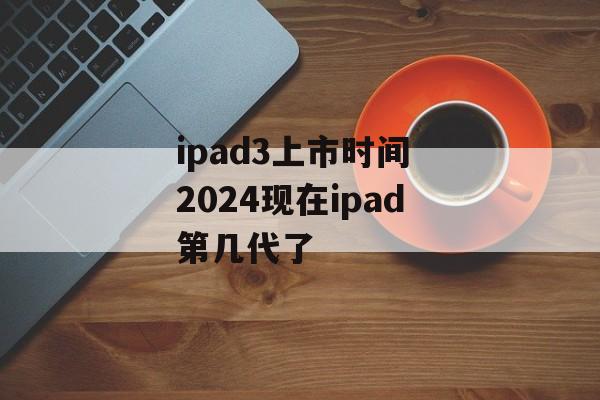ipad3上市时间 2024现在ipad第几代了-第1张图片-