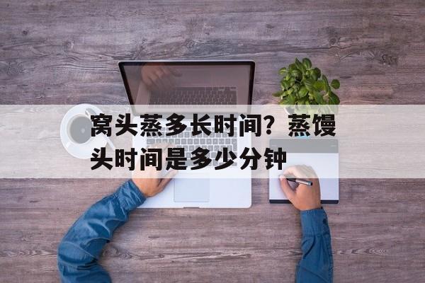 窝头蒸多长时间？蒸馒头时间是多少分钟-第1张图片-