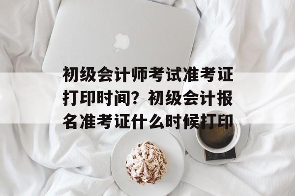 初级会计师考试准考证打印时间？初级会计报名准考证什么时候打印-第1张图片-