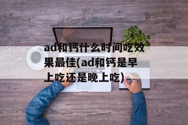 ad和钙什么时间吃效果最佳(ad和钙是早上吃还是晚上吃)-第1张图片-