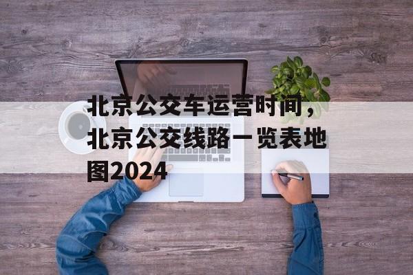 北京公交车运营时间，北京公交线路一览表地图2024-第1张图片-