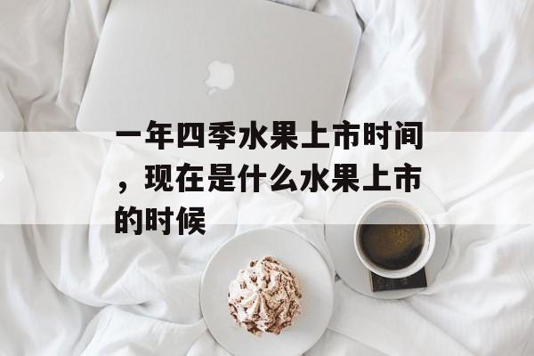一年四季水果上市时间，现在是什么水果上市的时候-第1张图片-