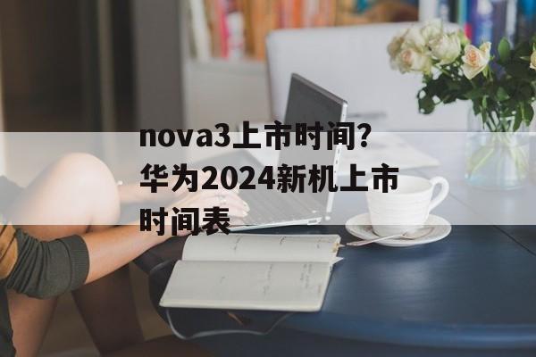 nova3上市时间？华为2024新机上市时间表-第1张图片-