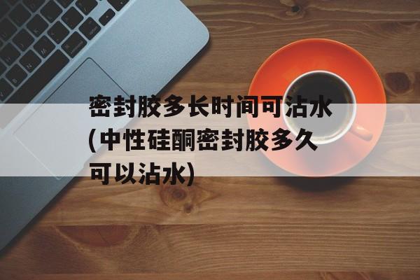 密封胶多长时间可沾水(中性硅酮密封胶多久可以沾水)-第1张图片-