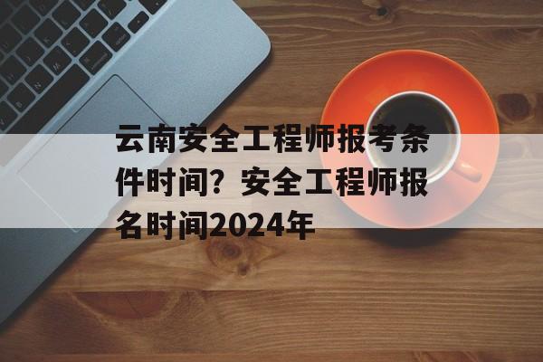 云南安全工程师报考条件时间？安全工程师报名时间2024年-第1张图片-