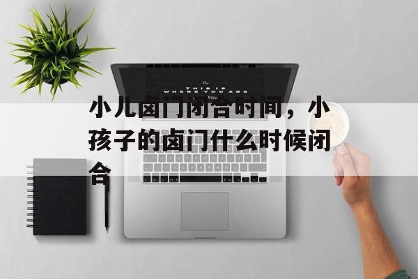 小儿卤门闭合时间，小孩子的卤门什么时候闭合-第1张图片-