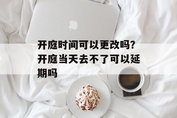 开庭时间可以更改吗？开庭当天去不了可以延期吗-第1张图片-