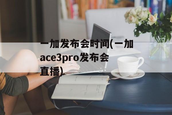 一加发布会时间(一加ace3pro发布会直播)-第1张图片-