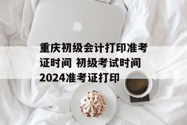 重庆初级会计打印准考证时间 初级考试时间2024准考证打印-第1张图片-