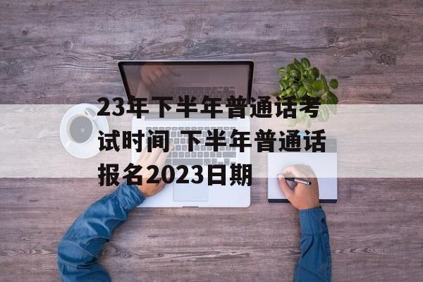 23年下半年普通话考试时间 下半年普通话报名2023日期-第1张图片-