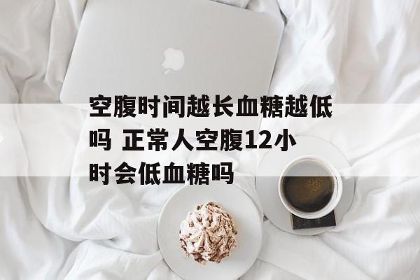 空腹时间越长血糖越低吗 正常人空腹12小时会低血糖吗-第1张图片-