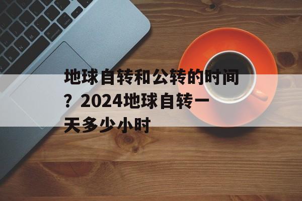 地球自转和公转的时间？2024地球自转一天多少小时-第1张图片-