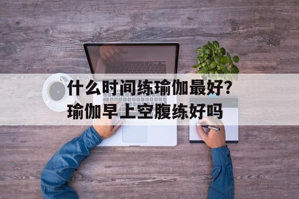 什么时间练瑜伽最好？瑜伽早上空腹练好吗-第1张图片-