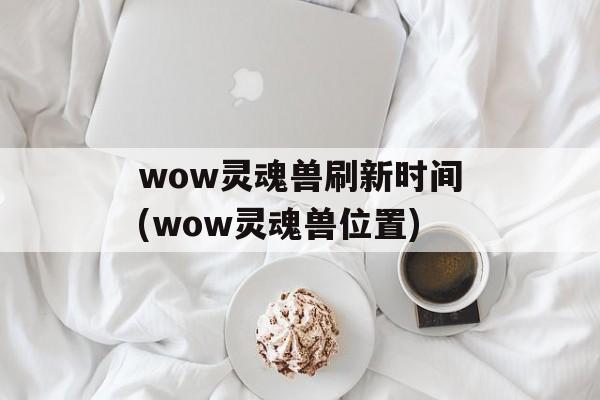 wow灵魂兽刷新时间(wow灵魂兽位置)-第1张图片-