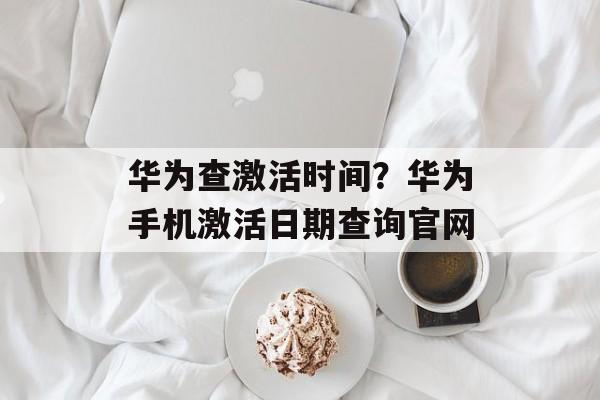 华为查激活时间？华为手机激活日期查询官网-第1张图片-