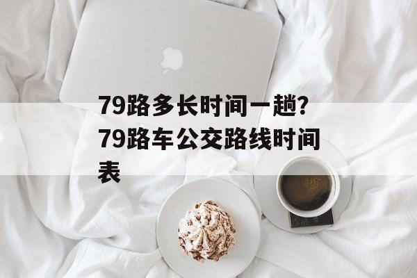 79路多长时间一趟？79路车公交路线时间表-第1张图片-