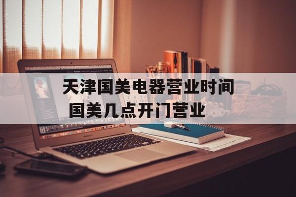 天津国美电器营业时间 国美几点开门营业-第1张图片-