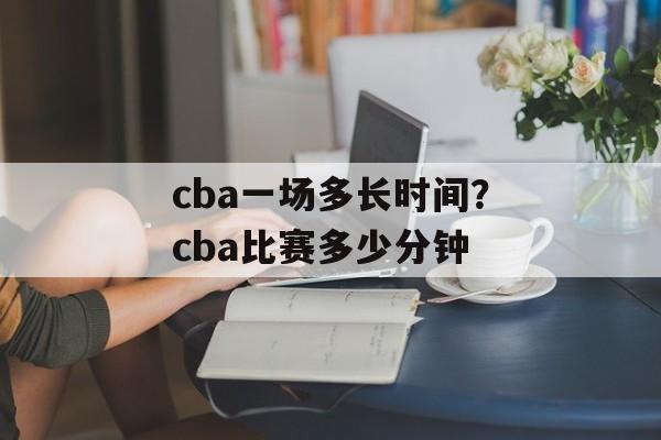 cba一场多长时间？cba比赛多少分钟-第1张图片-