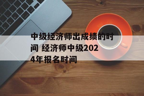 中级经济师出成绩的时间 经济师中级2024年报名时间-第1张图片-