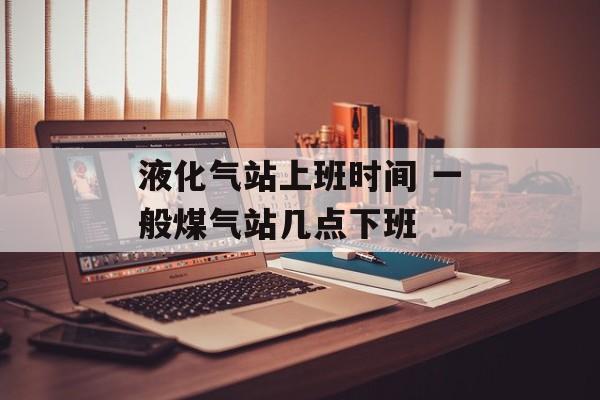 液化气站上班时间 一般煤气站几点下班-第1张图片-