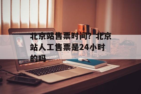 北京站售票时间？北京站人工售票是24小时的吗-第1张图片-