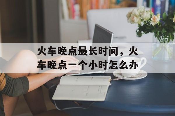 火车晚点最长时间，火车晚点一个小时怎么办-第1张图片-