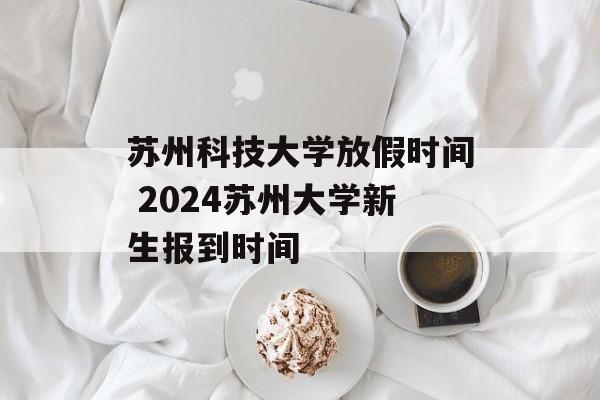 苏州科技大学放假时间 2024苏州大学新生报到时间-第1张图片-