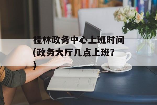 桂林政务中心上班时间(政务大厅几点上班？)-第1张图片-