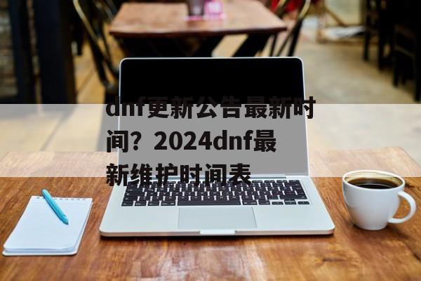 dnf更新公告最新时间？2024dnf最新维护时间表-第1张图片-