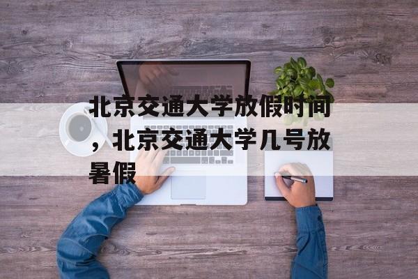 北京交通大学放假时间，北京交通大学几号放暑假-第1张图片-