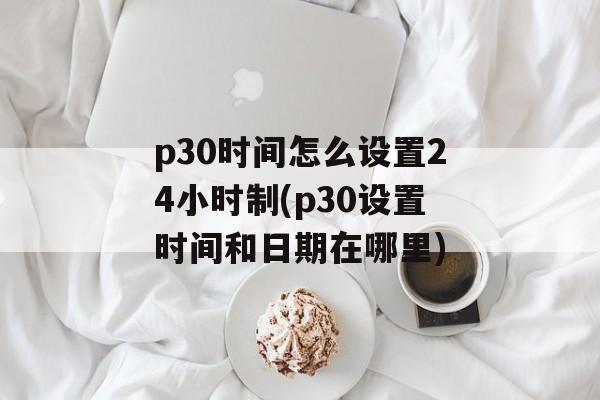 p30时间怎么设置24小时制(p30设置时间和日期在哪里)-第1张图片-