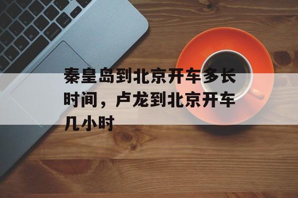 秦皇岛到北京开车多长时间，卢龙到北京开车几小时-第1张图片-
