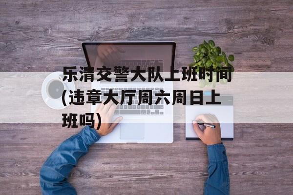 乐清交警大队上班时间(违章大厅周六周日上班吗)-第1张图片-